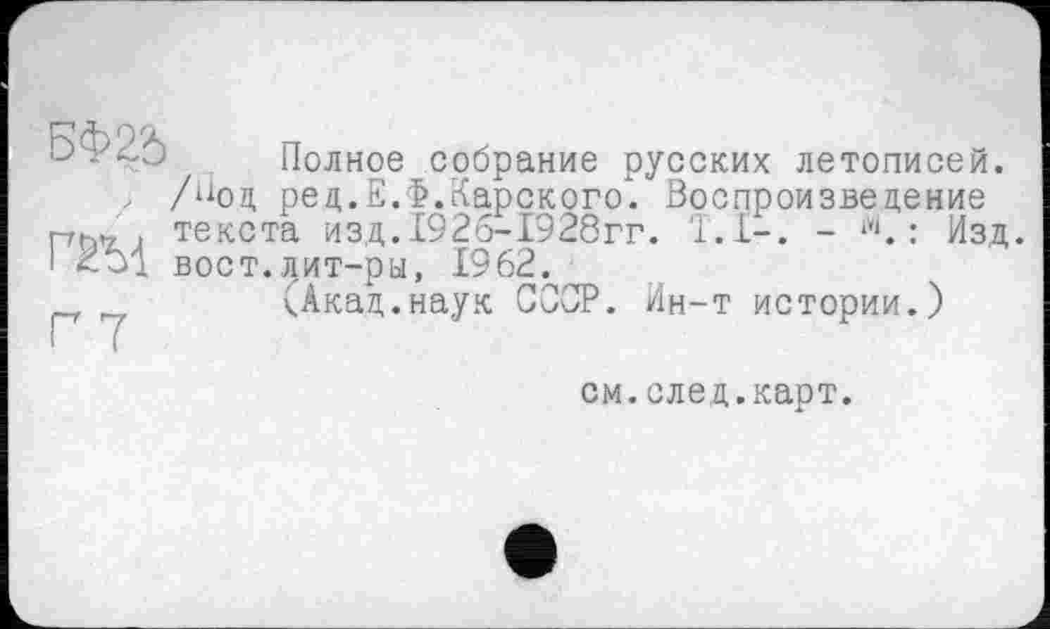 ﻿|J -	Полное собрание русских летописей.
, /Нод ред.Е.Ф.Карского. Воспроизведение текста изд. 1926-1928гг. Т.І-. - ?1. : Изд.
I вост.лит-ры, 1962.
(Акад.наук СООР. Ин-т истории.)
см.след.карт.